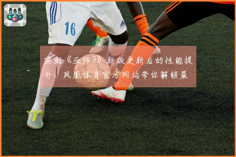 实测《巫师3》新版更新后的性能提升，凤凰体育官方网站带你解锁最佳游戏体验