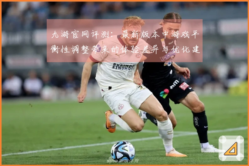 九游官网评测：最新版本中游戏平衡性调整带来的体验差异与优化建议