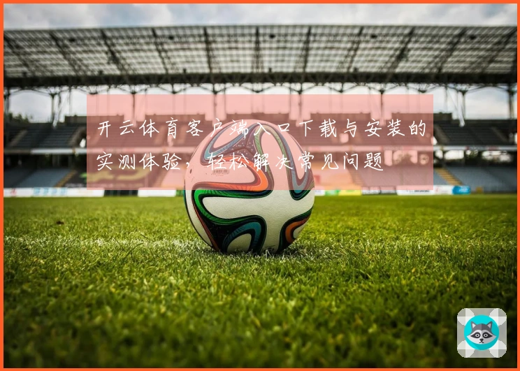 开云体育客户端入口下载与安装的实测体验，轻松解决常见问题