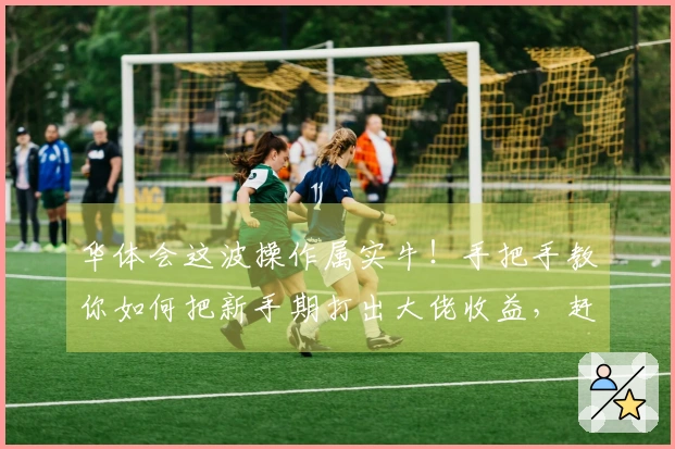华体会这波操作属实牛！手把手教你如何把新手期打出大佬收益，赶紧来看看！
