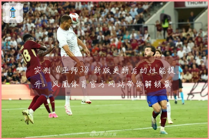 实测《巫师3》新版更新后的性能提升，凤凰体育官方网站带你解锁最佳游戏体验